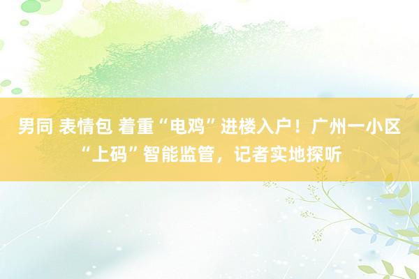 男同 表情包 着重“电鸡”进楼入户！广州一小区“上码”智能监管，记者实地探听