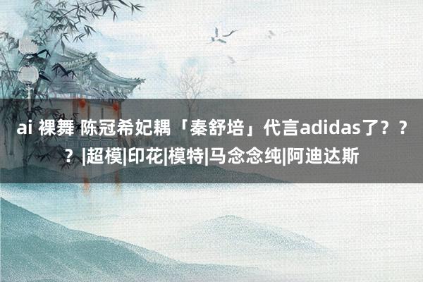 ai 裸舞 陈冠希妃耦「秦舒培」代言adidas了？？？|超模|印花|模特|马念念纯|阿迪达斯