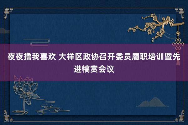 夜夜撸我喜欢 大祥区政协召开委员履职培训暨先进犒赏会议