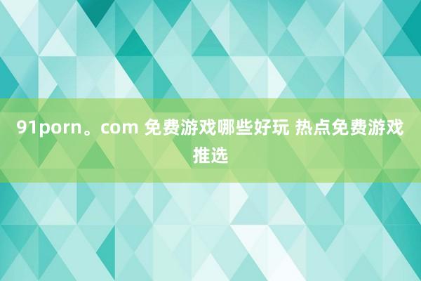 91porn。com 免费游戏哪些好玩 热点免费游戏推选