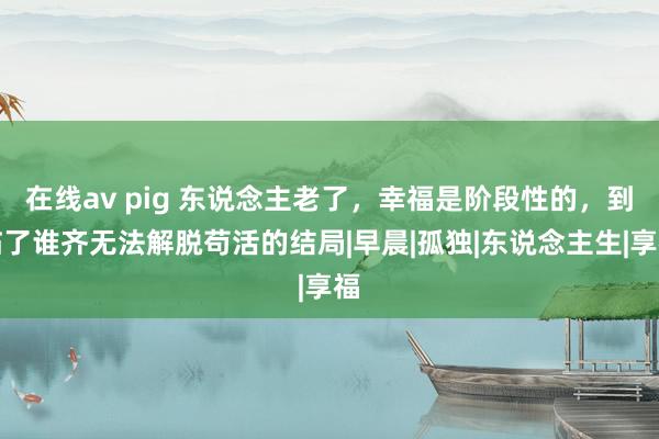 在线av pig 东说念主老了，幸福是阶段性的，到临了谁齐无法解脱苟活的结局|早晨|孤独|东说念主生|享福