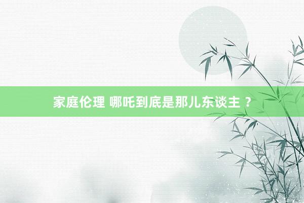 家庭伦理 哪吒到底是那儿东谈主 ？