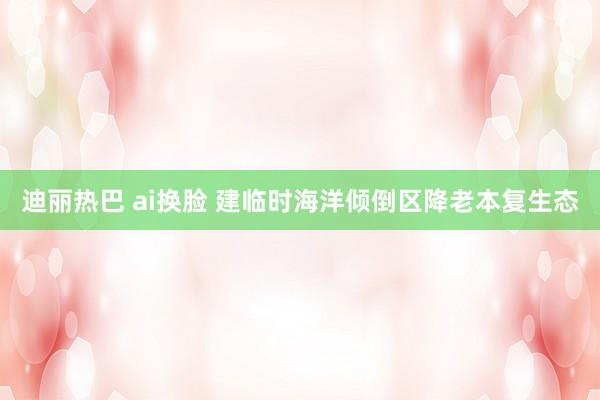 迪丽热巴 ai换脸 建临时海洋倾倒区降老本复生态