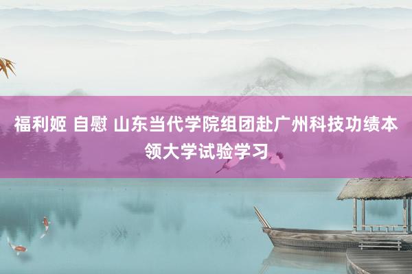 福利姬 自慰 山东当代学院组团赴广州科技功绩本领大学试验学习