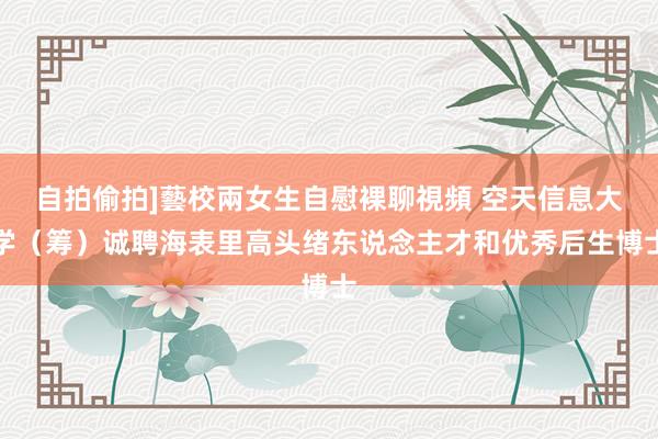 自拍偷拍]藝校兩女生自慰裸聊視頻 空天信息大学（筹）诚聘海表里高头绪东说念主才和优秀后生博士