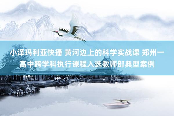 小泽玛利亚快播 黄河边上的科学实战课 郑州一高中跨学科执行课程入选教师部典型案例