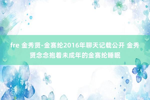 fre 金秀贤-金赛纶2016年聊天记载公开 金秀贤念念抱着未成年的金赛纶睡眠