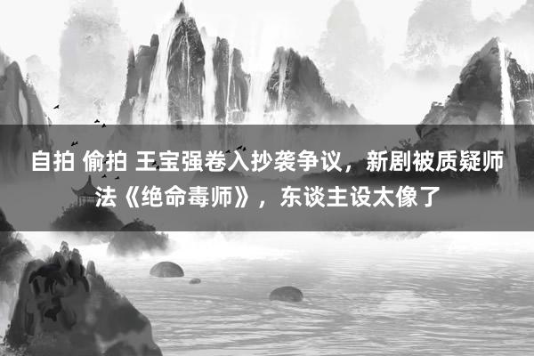 自拍 偷拍 王宝强卷入抄袭争议，新剧被质疑师法《绝命毒师》，东谈主设太像了