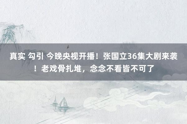 真实 勾引 今晚央视开播！张国立36集大剧来袭！老戏骨扎堆，念念不看皆不可了