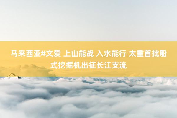 马来西亚#文爱 上山能战 入水能行 太重首批船式挖掘机出征长江支流