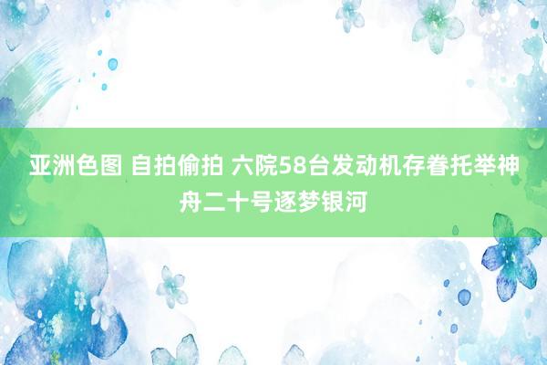 亚洲色图 自拍偷拍 六院58台发动机存眷托举神舟二十号逐梦银河