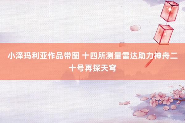 小泽玛利亚作品带图 十四所测量雷达助力神舟二十号再探天穹