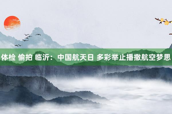 体检 偷拍 临沂：中国航天日 多彩举止播撒航空梦思