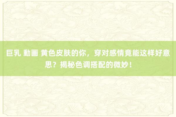 巨乳 動画 黄色皮肤的你，穿对感情竟能这样好意思？揭秘色调搭配的微妙！