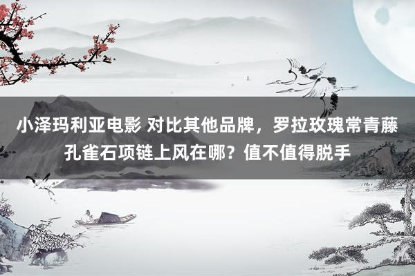 小泽玛利亚电影 对比其他品牌，罗拉玫瑰常青藤孔雀石项链上风在哪？值不值得脱手