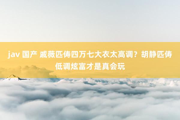 jav 国产 戚薇匹俦四万七大衣太高调？胡静匹俦低调炫富才是真会玩