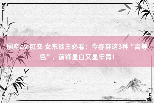 國產av 肛交 女东谈主必看：今春穿这3种“高等色”，前锋显白又显年青！