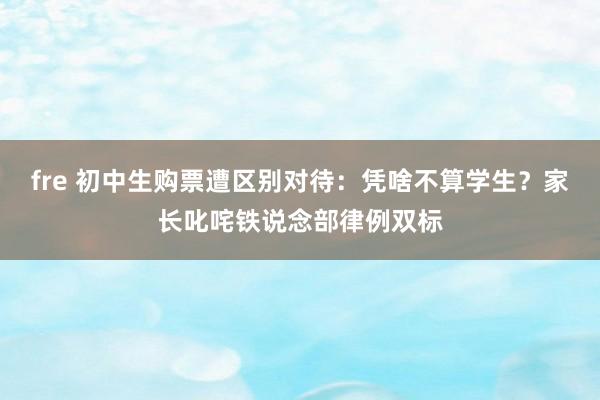 fre 初中生购票遭区别对待：凭啥不算学生？家长叱咤铁说念部律例双标