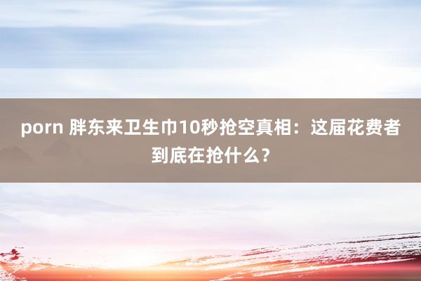 porn 胖东来卫生巾10秒抢空真相：这届花费者到底在抢什么？