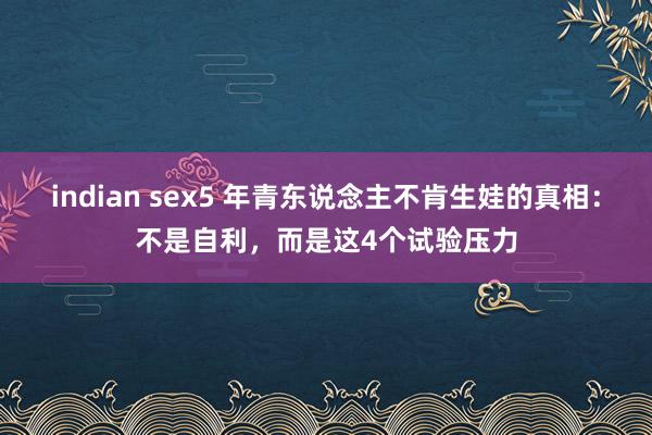 indian sex5 年青东说念主不肯生娃的真相：不是自利，而是这4个试验压力