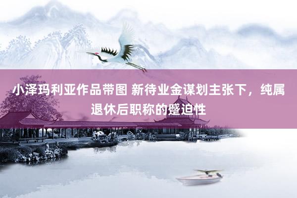 小泽玛利亚作品带图 新待业金谋划主张下，纯属退休后职称的蹙迫性