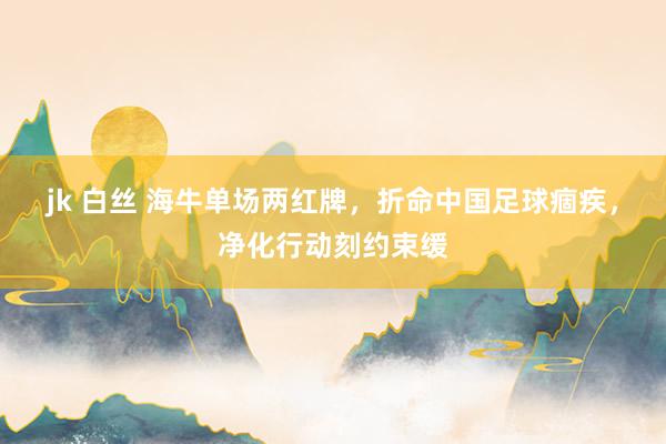jk 白丝 海牛单场两红牌，折命中国足球痼疾，净化行动刻约束缓