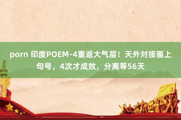 porn 印度POEM-4重返大气层！天外对接画上句号，4次才成效，分离等56天
