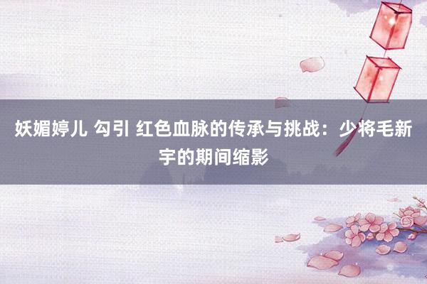 妖媚婷儿 勾引 红色血脉的传承与挑战：少将毛新宇的期间缩影