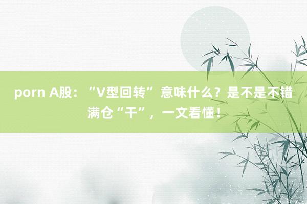 porn A股：“V型回转” 意味什么？是不是不错满仓“干”，一文看懂！