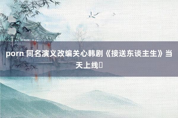 porn 同名演义改编关心韩剧《接送东谈主生》当天上线❗