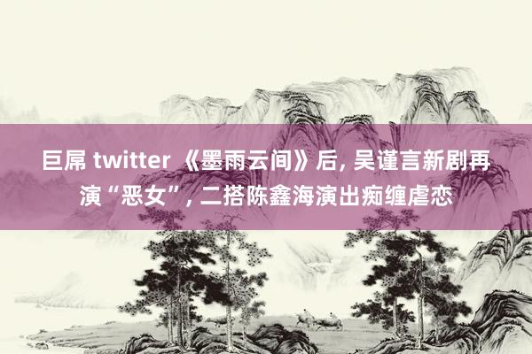 巨屌 twitter 《墨雨云间》后， 吴谨言新剧再演“恶女”， 二搭陈鑫海演出痴缠虐恋