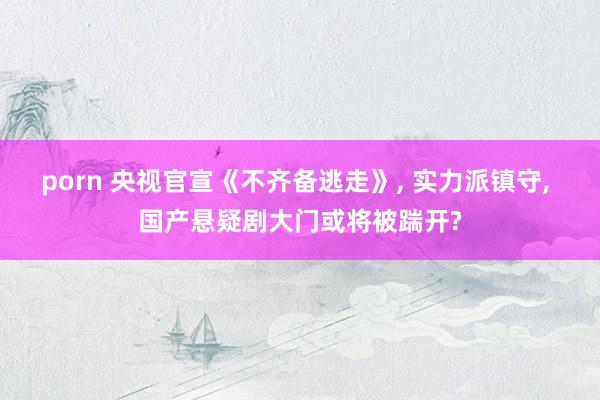 porn 央视官宣《不齐备逃走》， 实力派镇守， 国产悬疑剧大门或将被踹开?