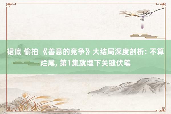 裙底 偷拍 《善意的竞争》大结局深度剖析: 不算烂尾， 第1集就埋下关键伏笔