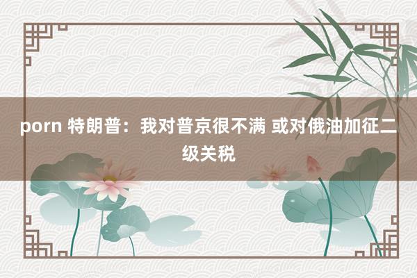 porn 特朗普：我对普京很不满 或对俄油加征二级关税