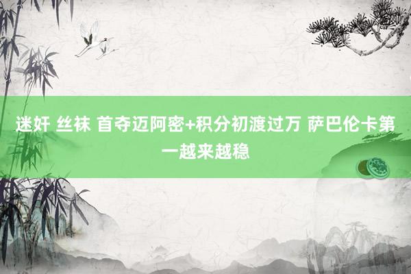 迷奸 丝袜 首夺迈阿密+积分初渡过万 萨巴伦卡第一越来越稳