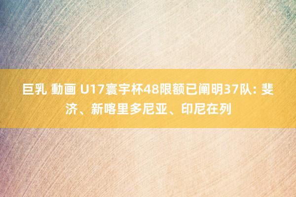 巨乳 動画 U17寰宇杯48限额已阐明37队: 斐济、新喀里多尼亚、印尼在列