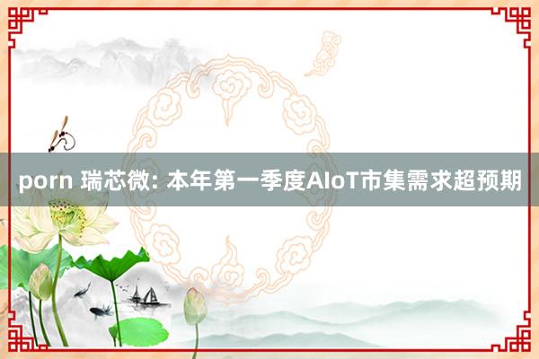 porn 瑞芯微: 本年第一季度AIoT市集需求超预期