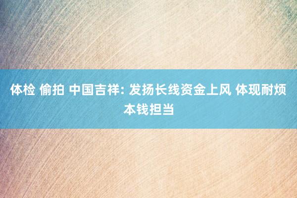 体检 偷拍 中国吉祥: 发扬长线资金上风 体现耐烦本钱担当