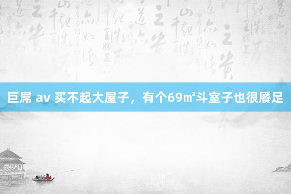 巨屌 av 买不起大屋子，有个69㎡斗室子也很餍足
