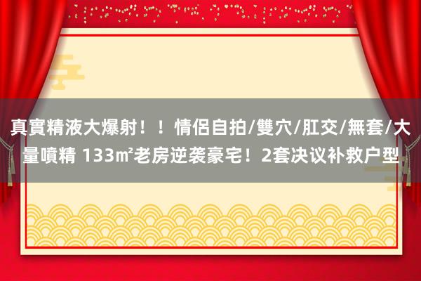 真實精液大爆射！！情侶自拍/雙穴/肛交/無套/大量噴精 133㎡老房逆袭豪宅！2套决议补救户型