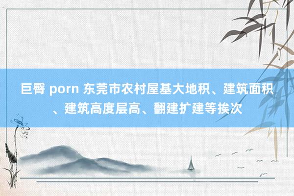 巨臀 porn 东莞市农村屋基大地积、建筑面积、建筑高度层高、翻建扩建等挨次