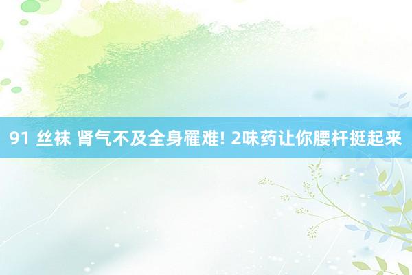 91 丝袜 肾气不及全身罹难! 2味药让你腰杆挺起来