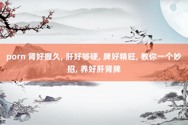 porn 肾好握久， 肝好够硬， 脾好精旺， 教你一个妙招， 养好肝肾脾
