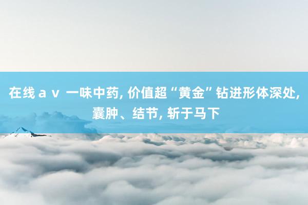 在线ａｖ 一味中药， 价值超“黄金”钻进形体深处， 囊肿、结节， 斩于马下