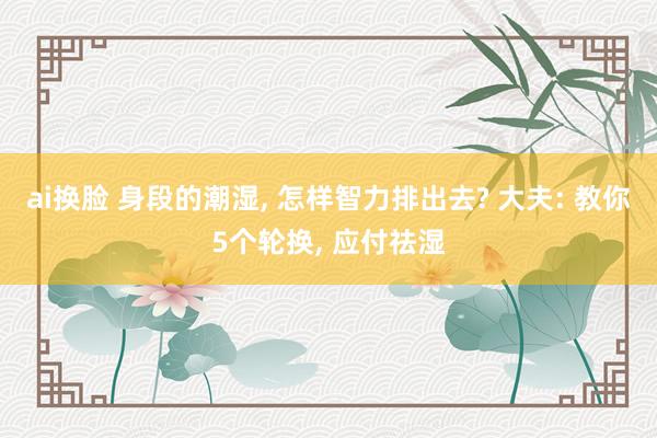 ai换脸 身段的潮湿， 怎样智力排出去? 大夫: 教你5个轮换， 应付祛湿