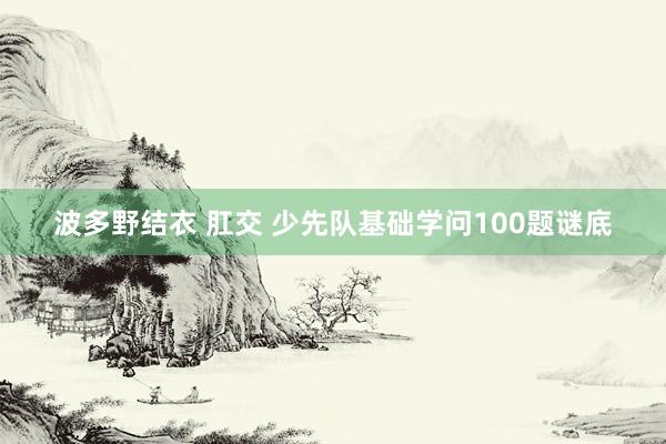 波多野结衣 肛交 少先队基础学问100题谜底