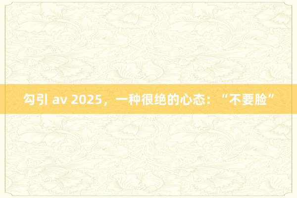 勾引 av 2025，一种很绝的心态：“不要脸”