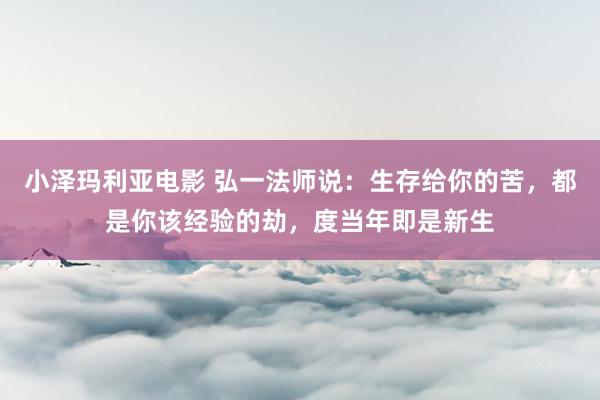 小泽玛利亚电影 弘一法师说：生存给你的苦，都是你该经验的劫，度当年即是新生