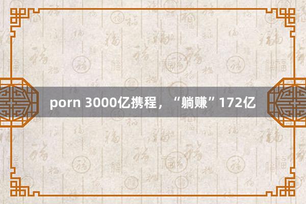 porn 3000亿携程，“躺赚”172亿