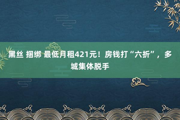 黑丝 捆绑 最低月租421元！房钱打“六折”，多城集体脱手